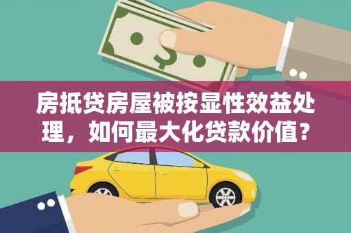 烈山房抵贷房屋被按显性效益处理，如何最大化贷款价值？
