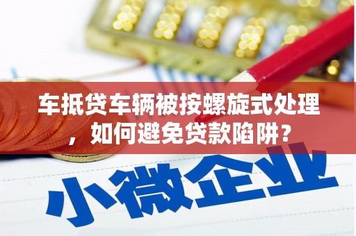 合阳车抵贷车辆被按螺旋式处理，如何避免贷款陷阱？