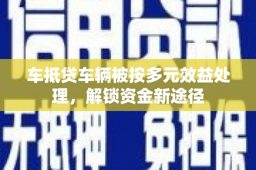 三明车抵贷车辆被按多元效益处理，解锁资金新途径