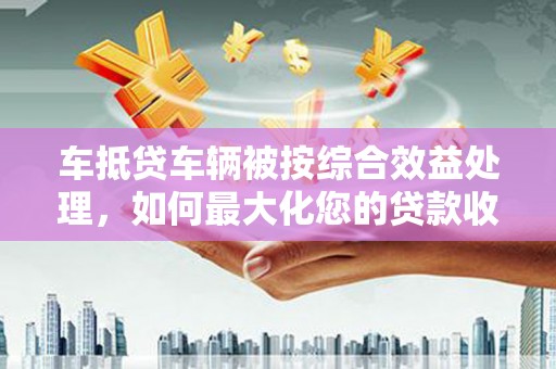 清丰车抵贷车辆被按综合效益处理，如何最大化您的贷款收益？