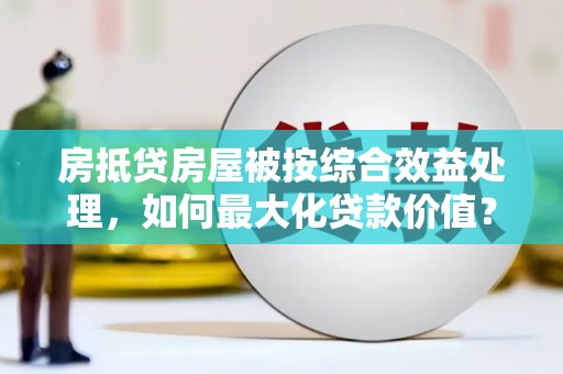 南山房抵贷房屋被按综合效益处理，如何最大化贷款价值？